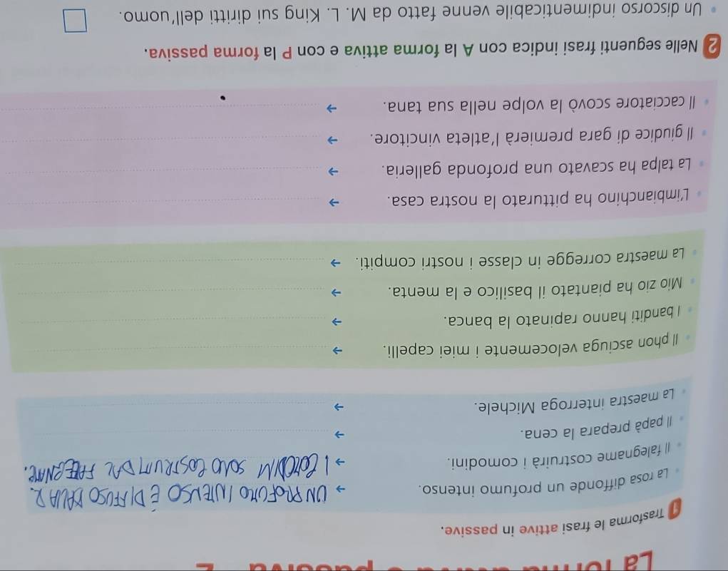 Là 1ổ 
Trasforma le frasi attive in passive. 
La rosa diffonde un profumo intenso. 
I falegname costruirà i comodini. 
Il papà prepara la cena. 
_ 
La maestra interroga Michele._ 
_ 
Il phon asciuga velocemente i miei capelli._ 
I banditi hanno rapinato la banca._ 
Mio zio ha piantato il basilico e la menta. 
_ 
La maestra corregge in classe i nostri compiti._ 
_ 
_ 
L'imbianchino ha pitturato la nostra casa. 
_ 
La talpa ha scavato una profonda galleria._ 
Il giudice di gara premierà l'atleta vincitore._ 
Il cacciatore scovò la volpe nella sua tana. 
_ 
2 Nelle seguenti frasi indica con A la forma attiva e con P la forma passiva. 
Un discorso indimenticabile venne fatto da M. L. King sui diritti dell’uomo.