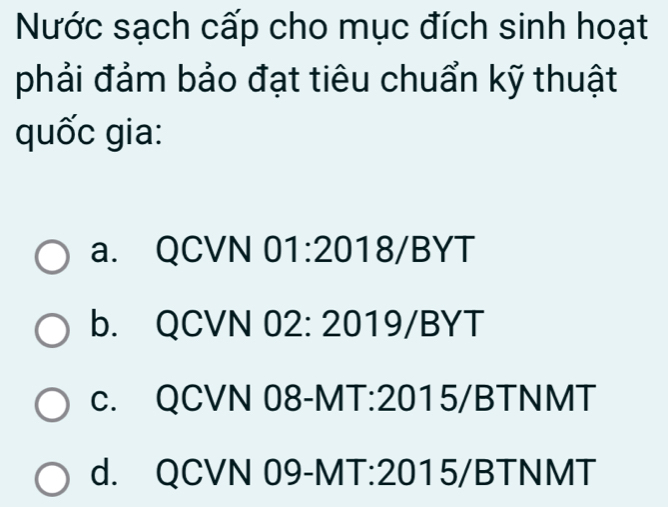 Nước sạch cấp cho mục đích sinh hoạt
phải đảm bảo đạt tiêu chuẩn kỹ thuật
quốc gia:
a. QCVN 01:2018/BYT
b. QCVN 02: 2019/BYT
c. QCVN 08-MT:2015/BTNMT
d. QCVN 09-MT:2015/BTNMT