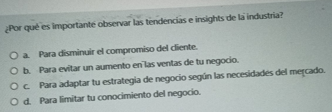 ¿Por qué es importante observar las tendencias e insights de la industria?
a. Para disminuir el compromiso del cliente.
b. Para evitar un aumento en las ventas de tu negocio.
c. Para adaptar tu estrategia de negocio según las necesidades del mercado.
d. Para limitar tu conocimiento del negocio.