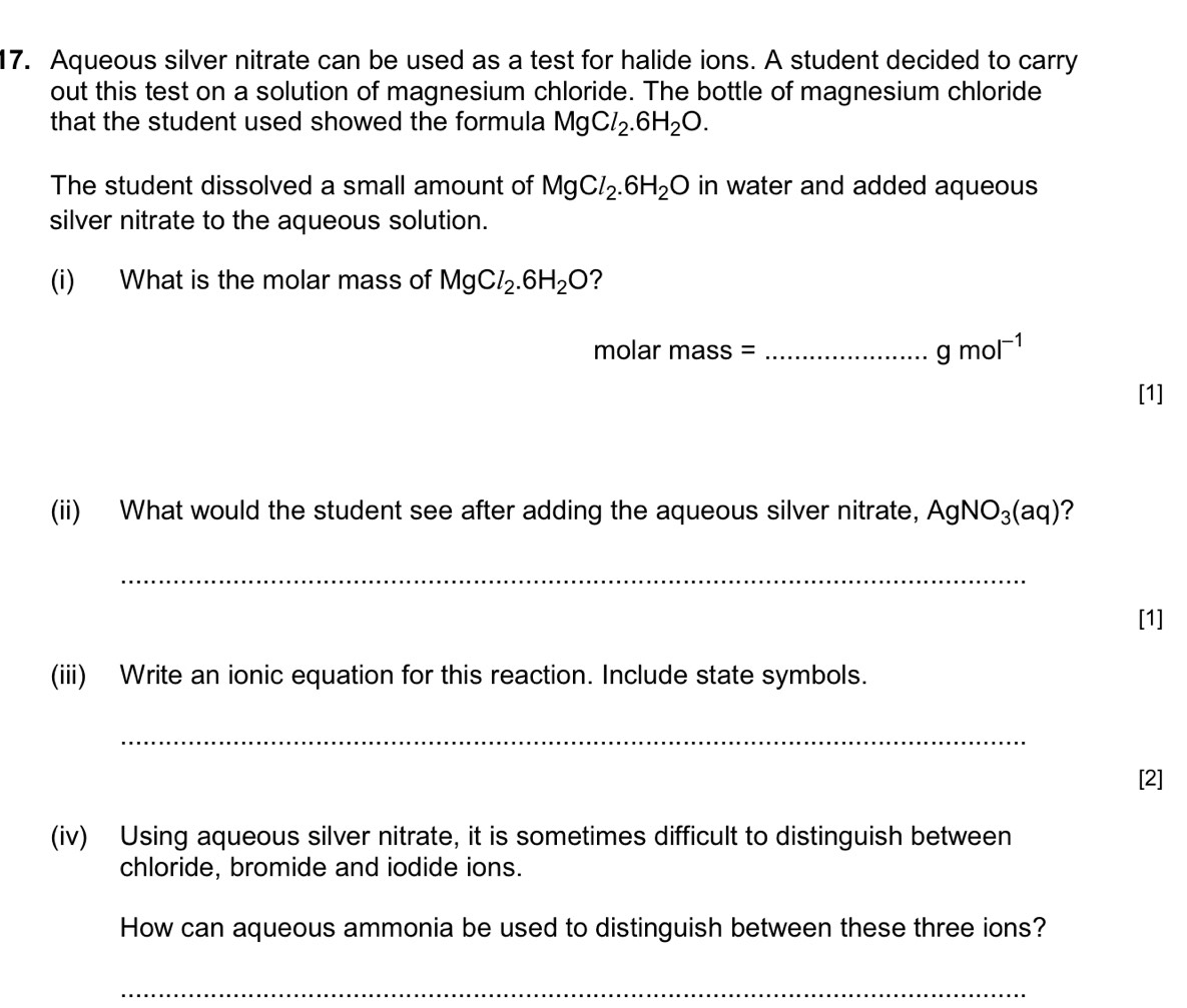 Aqueous silver nitrate can be used as a test for halide ions. A student decided to carry 
out this test on a solution of magnesium chloride. The bottle of magnesium chloride 
that the student used showed the formula MgCl_2.6H_2O. 
The student dissolved a small amount of MgCl_2.6H_2O in water and added aqueous 
silver nitrate to the aqueous solution. 
(i) What is the molar mass of MgCl_2.6H_2O ?
molar mass = _  gmol^(-1)
[1] 
(ii) What would the student see after adding the aqueous silver nitrate, AgNO_3(aq) ? 
_ 
[1] 
(iii) Write an ionic equation for this reaction. Include state symbols. 
_ 
[2] 
(iv) Using aqueous silver nitrate, it is sometimes difficult to distinguish between 
chloride, bromide and iodide ions. 
How can aqueous ammonia be used to distinguish between these three ions? 
_