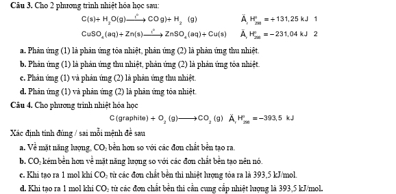 Cho 2 phương trình nhiệt hóa học sau:
C(s)+H_2O(g)to COCOg)+H_2(g) A H_(201)°=+131,25kJ1
CuSO_4(aq)+Zn(s)to ZnSO_4(aq)+Cu(s) À H_(201)°=-231,04kJ2
a. Phản ứng (1) là phản ứng tỏa nhiệt, phản ứng (2) là phản ứng thu nhiệt.
b. Phản ứng (1) là phản ứng thu nhiệt, phản ứng (2) là phản ứng tỏa nhiệt.
c. Phản ứng (1) và phản ứng (2) là phản ứng thu nhiệt.
d. Phản ứng (1) và phản ứng (2) là phản ứng tỏa nhiệt.
Câu 4. Cho phương trình nhiệt hóa học
C(graphite +O_2(g)to CO_2(g)A_rH_(28)°=-393, 5kJ
Xác định tính đúng / sai mỗi mệnh đề sau
a. Về mặt năng lượng, CO_2 bền hơn so với các đơn chất bền tạo ra.
b. CC Okém bền hơn về mặt năng lượng so với các đơn chất bền tạo nên nó.
c. Khi tạo ra 1 mol khi CO_2 từ các đơn chất bền thi nhiệt lượng tỏa ra là 393, 5 kJ/mol.
d. Khi tạo ra 1 mol khi CO_2 từ các đơn chất bền thi cần cung cấp nhiệt lượng là 393, 5 kJ/mol.