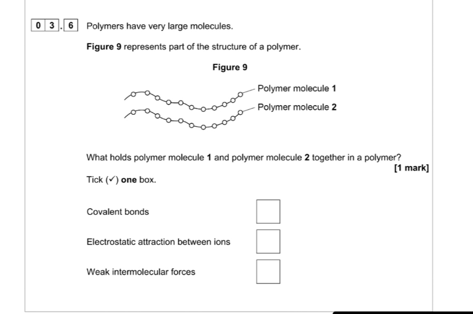 0 3. 6 Polymers have very large molecules.
Figure 9 represents part of the structure of a polymer.
Figure 9
Polymer molecule 1
Polymer molecule 2
What holds polymer molecule 1 and polymer molecule 2 together in a polymer?
[1 mark]
Tick (√) one box.
Covalent bonds
Electrostatic attraction between ions
Weak intermolecular forces