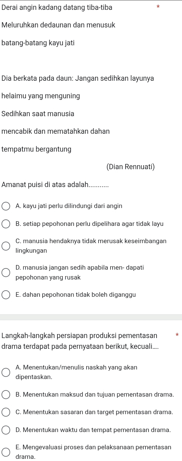 Derai angin kadang datang tiba-tiba
Meluruhkan dedaunan dan menusuk
batang-batang kayu jati
Dia berkata pada daun: Jangan sedihkan layunya
helaimu yang menguning
Sedihkan saat manusia
mencabik dan mematahkan dahan
tempatmu bergantung
(Dian Rennuati)
Amanat puisi di atas adalah_
A. kayu jati perlu dilindungi dari angin
B. setiap pepohonan perlu dipelihara agar tidak layu
C. manusia hendaknya tidak merusak keseimbangan
lingkungan
D. manusia jangan sedih apabila men- dapati
pepohonan yang rusak
E. dahan pepohonan tidak boleh diganggu
Langkah-langkah persiapan produksi pementasan
drama terdapat pada pernyataan berikut, kecuali....
A. Menentukan/menulis naskah yang akan
dipentaskan.
B. Menentukan maksud dan tujuan pementasan drama.
C. Menentukan sasaran dan target pementasan drama.
D. Menentukan waktu dan tempat pementasan drama.
E. Mengevaluasi proses dan pelaksanaan pementasan
drama.