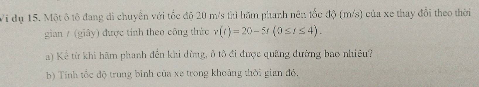 Ví dụ 15. Một ô tô đang di chuyển với tốc độ 20 m/s thì hãm phanh nên tốc độ (m/s) của xe thay đổi theo thời 
gian / (giây) được tính theo công thức v(t)=20-5t(0≤ t≤ 4). 
a) Kể từ khi hãm phanh đến khi dừng, ô tô đi được quãng đường bao nhiêu? 
b) Tính tốc độ trung bình của xe trong khoảng thời gian đó.