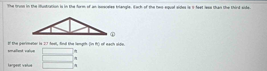 The truss in the illustration is in the form of an isosceles triangle. Each of the two equal sides is 9 feet less than the third side. 
If the perimeter is 27 feet, find the length (in ft) of each side. 
smallest value ft
ft
largest value ft