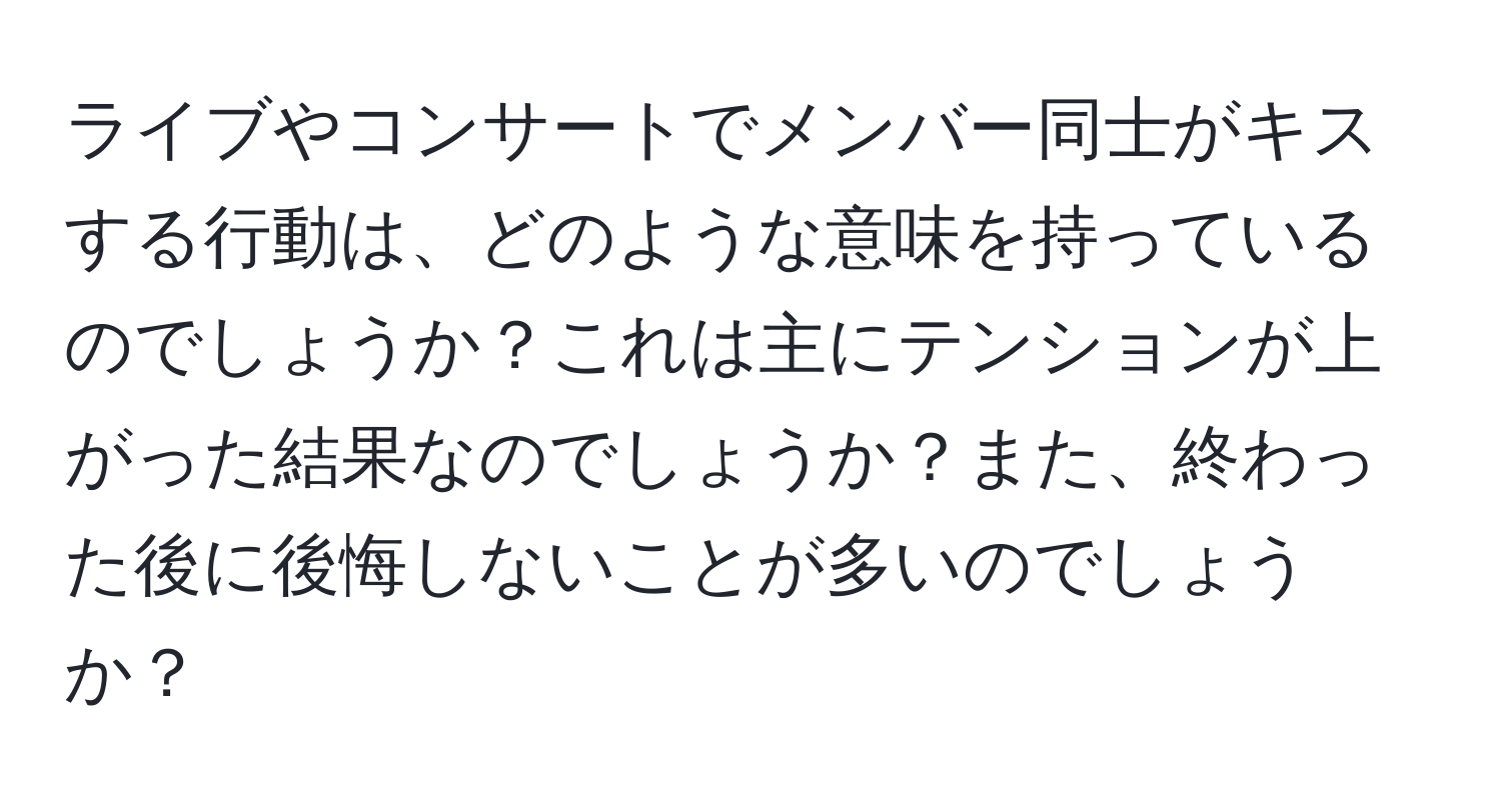 ライブやコンサートでメンバー同士がキスする行動は、どのような意味を持っているのでしょうか？これは主にテンションが上がった結果なのでしょうか？また、終わった後に後悔しないことが多いのでしょうか？