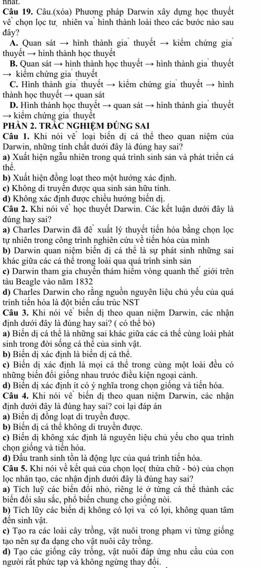 nhat.
Câu 19. Câu.(xóa) Phương pháp Darwin xây dựng học thuyết
về chọn lọc tư nhiên va` hình thành loài theo các bước nào sau
đây?
A. Quan sát → hình thành gia thuyết → kiểm chứng gia
thuyết → hình thành học thuyết
B. Quan sát → hình thành học thuyết → hình thành gia thuyết
→ kiểm chứng gia thuyết
C. Hình thành gia thuyết → kiểm chứng gia thuyết → hình
thành học thuyết → quan sát
D. Hình thành học thuyết → quan sát → hình thành gia thuyết
→ kiểm chứng gia thuyết
pHÀN 2. TRÁC NGHIỆM đÚNG SAI
Câu 1. Khi nói về loại biến dị cá thể theo quan niệm của
Darwin, những tính chất dưới đây là đúng hay sai?
a) Xuất hiện ngẫu nhiên trong quá trình sinh sản và phát triển cá
thể.
b) Xuất hiện đồng loạt theo một hướng xác định.
c) Không di truyền được qua sinh sản hữu tính.
d) Không xác định được chiều hướng biến dị.
Câu 2. Khi nói về` học thuyết Darwin. Các kết luận dưới đây là
đúng hay sai?
a) Charles Darwin đã đề` xuất lý thuyết tiến hóa bằng chọn lọc
tự nhiên trong công trình nghiên cứu về tiến hóa của mình
b) Darwin quan niệm biến dị cá thể là sự phát sinh những sai
khác giữa các cá thể trong loài qua quá trình sinh sản
c) Darwin tham gia chuyến thám hiểm vòng quanh thế giới trên
tàu Beagle vào năm 1832
d) Charles Darwin cho rằng nguồn nguyên liệu chủ yếu của quá
trình tiến hóa là đột biến cấu trúc NST
Câu 3. Khi nói về biến dị theo quan niệm Darwin, các nhận
định dưới đây là đúng hay sai? ( có thể bỏ)
a) Biến dị cá thể là những sai khác giữa các cá thể cùng loài phát
sinh trong đời sống cá thể của sinh vật.
b) Biến dị xác định là biến dị cá thể.
c) Biến dị xác định là mọi cá thể trong cùng một loài đều có
những biến đổi giống nhau trước điều kiện ngoại cảnh.
d) Biến dị xác định ít có ý nghĩa trong chọn giống và tiến hóa.
Câu 4. Khi nói về biến dị theo quan niệm Darwin, các nhận
định dưới đây là đúng hay sai? coi lại đáp án
a) Biến dị đồng loạt di truyền được.
b) Biến dị cá thể không di truyền được.
c) Biến dị không xác định là nguyên liệu chủ yếu cho qua trình
chọn giống và tiến hóa.
d) Đấu tranh sinh tồn là động lực của quá trình tiến hóa.
Câu 5. Khi nói về kết quả của chọn lọc( thừa chữ - bỏ) của chọn
lọc nhân tạo, các nhận định dưới đây là đúng hay sai?
a) Tích luỹ các biến đồi nhỏ, riêng lẻ ở từng cá thể thành các
biến đổi sâu sắc, phồ biến chung cho giống nòi.
b) Tích lũy các biển dị không có lợi va` có lợi, không quan tâm
đến sinh vật.
c) Tạo ra các loài cây trồng, vật nuôi trong phạm vi từng giống
tạo nên sự đa dạng cho vật nuôi cây trồng.
d) Tạo các giống cây trồng, vật nuôi đáp ứng nhu cầu của con
người rất phức tạp và không ngừng thay đổi.