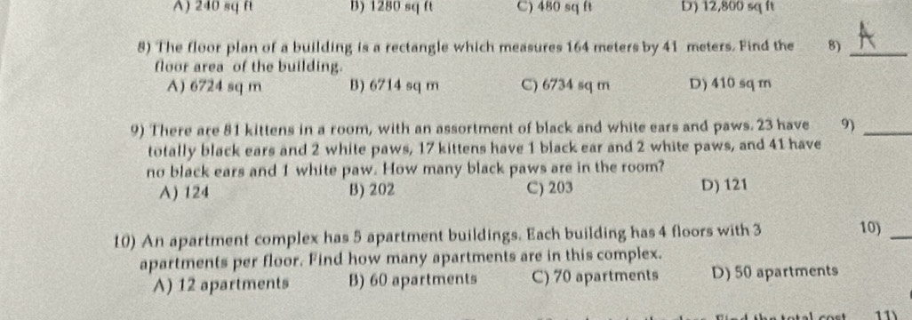 A) 240 sq ft B) 1280 sq ft C) 480 sq ft D) 12,800 sq ft
8) The floor plan of a building is a rectangle which measures 164 meters by 41 meters. Find the 8)_
floor area of the building.
A) 6724 sq m B) 6714 sq m C) 6734 sq m D) 410 sqm
9) There are 81 kittens in a room, with an assortment of black and white ears and paws. 23 have 9)_
totally black ears and 2 white paws, 17 kittens have 1 black ear and 2 white paws, and 41 have
no black ears and 1 white paw. How many black paws are in the room?
A) 124 B) 202 C) 203 D) 121
10) An apartment complex has 5 apartment buildings. Each building has 4 floors with 3 10)_
apartments per floor. Find how many apartments are in this complex.
A) 12 apartments B) 60 apartments C) 70 apartments D) 50 apartments
l cost 11