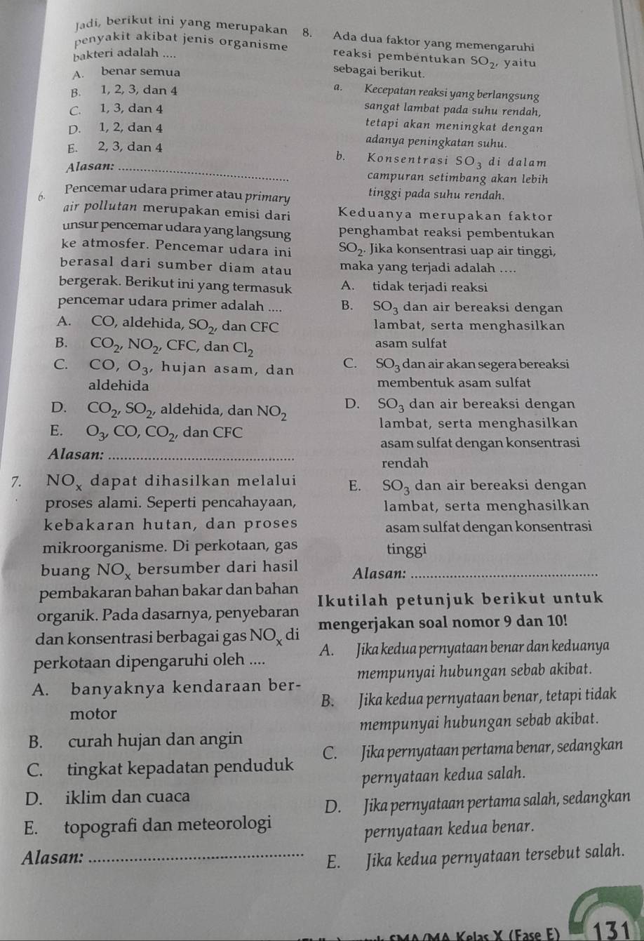 Jadi, berikut ini yang merupakan 8. Ada dua faktor yang memengaruhi
penyakit akibat jenis organisme reaksi pembentukan SO_2 yaitu
bakteri adalah ....
A. benar semua
sebagai berikut.
B. 1, 2, 3, dan 4
a. Kecepatan reaksi yang berlangsung
C. 1, 3, dan 4 sangat lambat pada suhu rendah,
tetapi akan meningkat dengan
D. 1, 2, dan 4 adanya peningkatan suhu.
E. 2, 3, dan 4
b. Konsentrasi SO di dalam
Alasan: _campuran setimbang akan lebih
6. Pencemar udara primer atau primary tinggi pada suhu rendah.
air pollutan merupakan emisi dari Keduanya merupakan faktor
unsur pencemar udara yang langsung penghambat reaksi pembentukan
ke atmosfer. Pencemar udara ini SO_2 Jika konsentrasi uap air tinggi,
berasal dari sumber diam atau maka yang terjadi adalah ...
bergerak. Berikut ini yang termasuk A. tidak terjadi reaksi
pencemar udara primer adalah .... B. SO_3 dan air bereaksi dengan
A. CO, aldehida, SO_2' ,dan CFC lambat, serta menghasilkan
B. CO_2,NO_2 , CFC, dan Cl_2 asam sulfat
C. CO,O_3 , hujan asam, dan C. SO₃ dan air akan segera bereaksi
aldehida membentuk asam sulfat
D. CO_2,SO_2, , aldehida, dan NO_2 D. SO_3 dan air bereaksi dengan
lambat, serta menghasilkan
E. O_3,CO,CO_2, dan CFC
asam sulfat dengan konsentrasi
Alasan:_
rendah
7. NO_x dapat dihasilkan melalui E. SO_3 dan air bereaksi dengan
proses alami. Seperti pencahayaan, lambat, serta menghasilkan
kebakaran hutan, dan proses asam sulfat dengan konsentrasi
mikroorganisme. Di perkotaan, gas tinggi
buang NO_x bersumber dari hasil Alasan:_
pembakaran bahan bakar dan bahan
organik. Pada dasarnya, penyebaran Ikutilah petunjuk berikut untuk
dan konsentrasi berbagai gas NC y di mengerjakan soal nomor 9 dan 10!
perkotaan dipengaruhi oleh .... A. Jika kedua pernyataan benar dan keduanya
A. banyaknya kendaraan ber- mempunyai hubungan sebab akibat.
B. Jika kedua pernyataan benar, tetapi tidak
motor
mempunyai hubungan sebab akibat.
B. curah hujan dan angin
C. tingkat kepadatan penduduk C. Jika pernyataan pertama benar, sedangkan
D. iklim dan cuaca pernyataan kedua salah.
D. Jika pernyataan pertama salah, sedangkan
E. topografi dan meteorologi
pernyataan kedua benar.
Alasan:_
E. Jika kedua pernyataan tersebut salah.
Kelas X (Fase E) 131