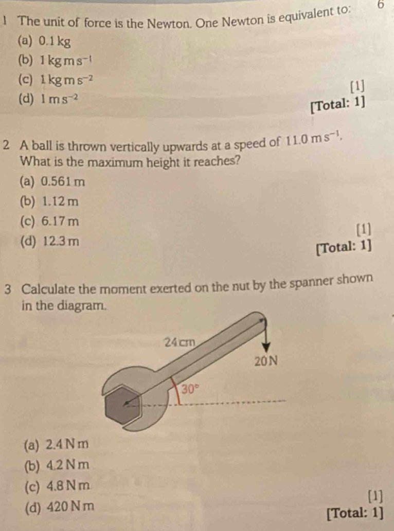 The unit of force is the Newton. One Newton is equivalent to: 6
(a) 0.1 kg
(b) 1kgms^(-1)
(c) 1kgms^(-2)
(d) 1ms^(-2) [1]
[Total: 1]
2 A ball is thrown vertically upwards at a speed of 11.0ms^(-1), 
What is the maximum height it reaches?
(a) 0.561 m
(b) 1.12 m
(c) 6.17 m
[1]
(d) 12.3 m
[Total: 1]
3 Calculate the moment exerted on the nut by the spanner shown
in the diagram.
24 cm
20N
30°
(a) 2.4 N m
(b) 4.2 N m
(c) 4.8 N m
[1]
(d) 420 N m
[Total: 1]