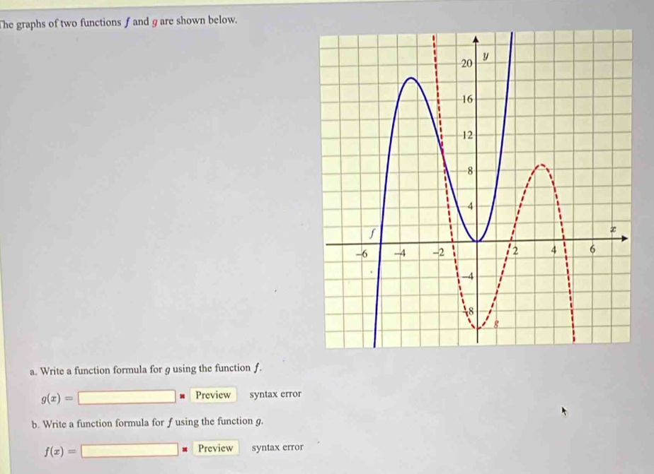 The graphs of two functions f and g are shown below.
a. Write a function formula for g using the function f.
Preview
g(x)= syntax error
b. Write a function formula for f using the function g.
Preview
f(x)= syntax error