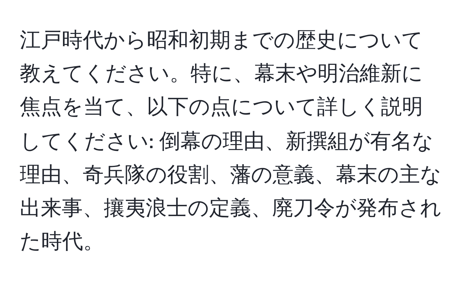 江戸時代から昭和初期までの歴史について教えてください。特に、幕末や明治維新に焦点を当て、以下の点について詳しく説明してください: 倒幕の理由、新撰組が有名な理由、奇兵隊の役割、藩の意義、幕末の主な出来事、攘夷浪士の定義、廃刀令が発布された時代。