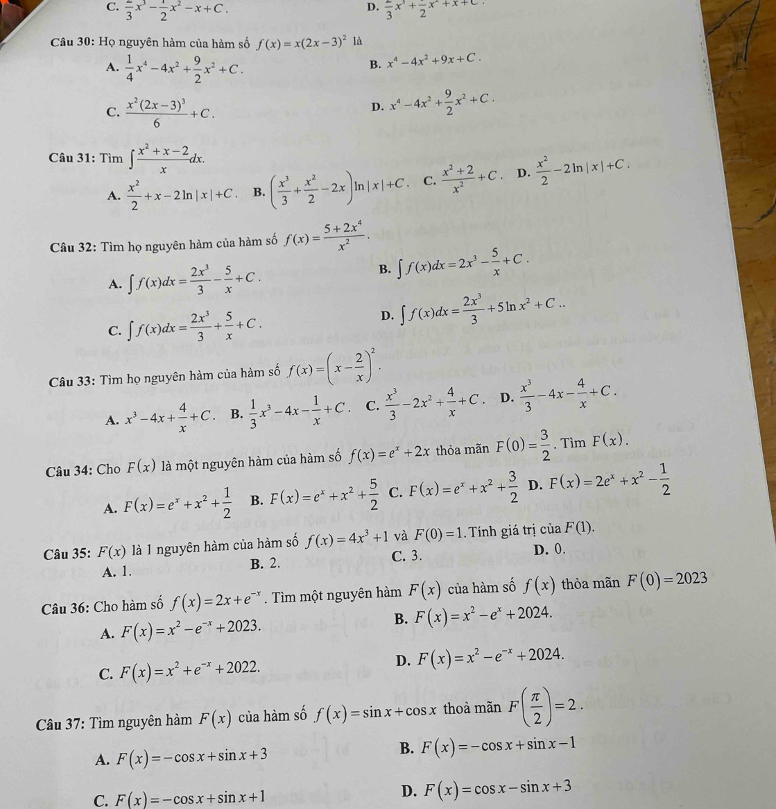 D.
C. frac 3x^3- 1/2 x^2-x+C. frac 3x^3+frac 2x^2+x+c
Câu 30: Họ nguyên hàm của hàm số f(x)=x(2x-3)^2 là
A.  1/4 x^4-4x^2+ 9/2 x^2+C.
B. x^4-4x^2+9x+C.
C. frac x^2(2x-3)^36+C.
D. x^4-4x^2+ 9/2 x^2+C.
Câu 31: Tìm ∈t  (x^2+x-2)/x dx.
A.  x^2/2 +x-2ln |x|+C. B. ( x^3/3 + x^2/2 -2x)ln |x|+C. C.  (x^2+2)/x^2 +C. D.  x^2/2 -2ln |x|+C.
Câu 32: Tìm họ nguyên hàm của hàm số f(x)= (5+2x^4)/x^2 .
A. ∈t f(x)dx= 2x^3/3 - 5/x +C.
B. ∈t f(x)dx=2x^3- 5/x +C.
C. ∈t f(x)dx= 2x^3/3 + 5/x +C.
D. ∈t f(x)dx= 2x^3/3 +5ln x^2+C..
Câu 33: Tìm họ nguyên hàm của hàm số f(x)=(x- 2/x )^2.
A. x^3-4x+ 4/x +C. B.  1/3 x^3-4x- 1/x +C. C.  x^3/3 -2x^2+ 4/x +C. D.  x^3/3 -4x- 4/x +C.
Câu 34: Cho F(x) là một nguyên hàm của hàm số f(x)=e^x+2x thỏa mãn F(0)= 3/2 . Tìm F(x).
A. F(x)=e^x+x^2+ 1/2  B. F(x)=e^x+x^2+ 5/2  C. F(x)=e^x+x^2+ 3/2  D. F(x)=2e^x+x^2- 1/2 
Câu 35: F(x) là 1 nguyên hàm của hàm số f(x)=4x^3+1 và F(0)=1 Tính giá trị ciaF(1).
A. 1. B. 2. C. 3.
D. 0.
Câu 36: Cho hàm số f(x)=2x+e^(-x). Tìm một nguyên hàm F(x) của hàm số f(x) thỏa mãn F(0)=2023
A. F(x)=x^2-e^(-x)+2023.
B. F(x)=x^2-e^x+2024.
C. F(x)=x^2+e^(-x)+2022.
D. F(x)=x^2-e^(-x)+2024.
Câu 37: Tìm nguyên hàm F(x) của hàm số f(x)=sin x+cos x thoả mãn F( π /2 )=2.
A. F(x)=-cos x+sin x+3
B. F(x)=-cos x+sin x-1
C. F(x)=-cos x+sin x+1
D. F(x)=cos x-sin x+3