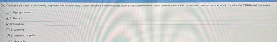 The nurse educates a client newly diagnosed with diabetes type 2 about metformin and how it lowers glucose production by the liver. Which common adverse effect of metformin does the nurse include in the education? (Select all that apply.)
1. Hypoglycemia.
2 Nausea.
3. Diarrhea
4. Vomiting
5. Increased appetite