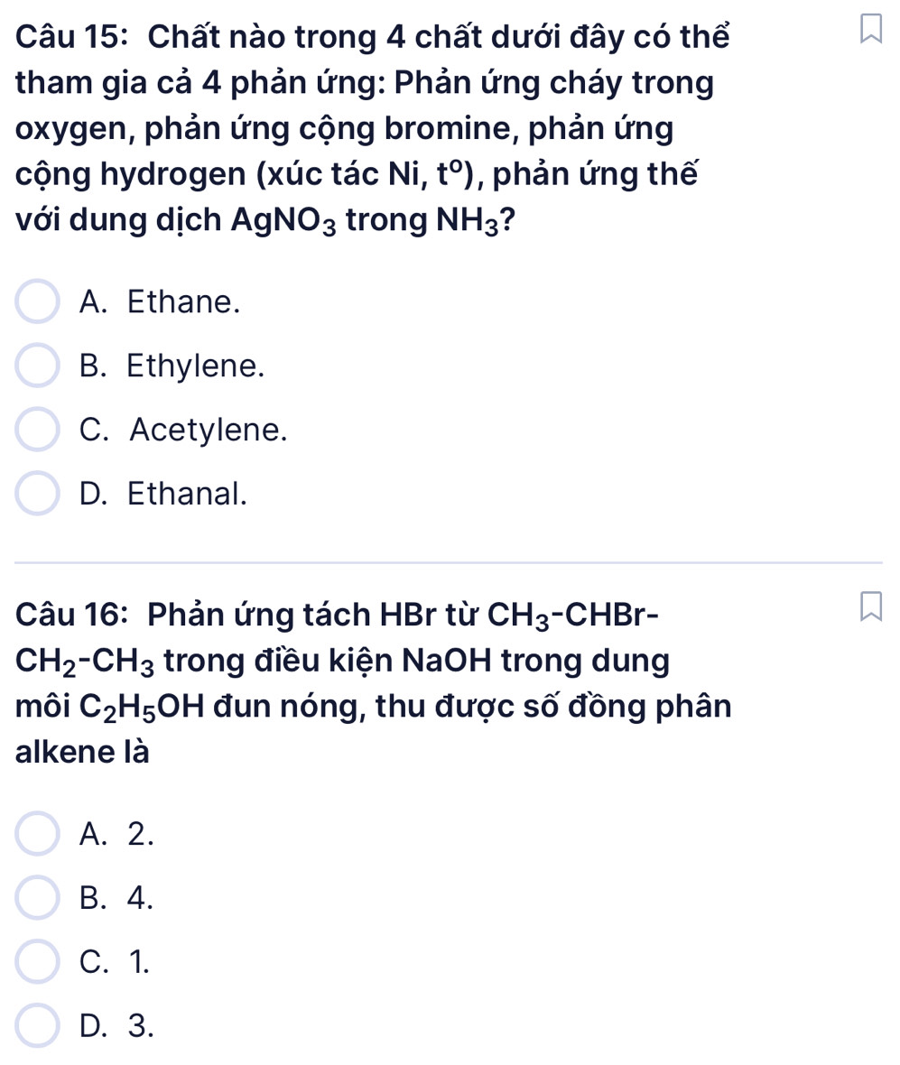 Chất nào trong 4 chất dưới đây có thể
tham gia cả 4 phản ứng: Phản ứng cháy trong
oxygen, phản ứng cộng bromine, phản ứng
cộng hydrogen (xúc tác Ni, t°) , phản ứng thế
với dung dịch AgNO_3 trong NH_3 ?
A. Ethane.
B. Ethylene.
C. Acetylene.
D. Ethanal.
Câu 16: Phản ứng tách HBr từ CH_3-CHBr-
CH_2-CH_3 trong điều kiện NaOH trong dung
môi C_2H_5 OH H đun nóng, thu được số đồng phân
alkene là
A. 2.
B. 4.
C. 1.
D. 3.