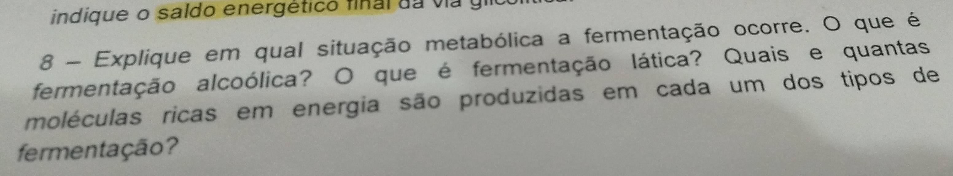 indique o saldo energético final da via gil 
8 - Explique em qual situação metabólica a fermentação ocorre. O que é 
fermentação alcoólica? O que é fermentação lática? Quais e quantas 
moléculas ricas em energia são produzidas em cada um dos tipos de 
fermentação?