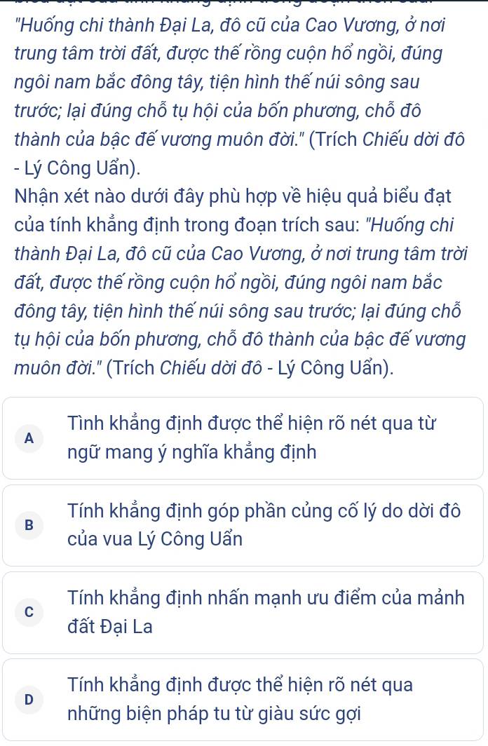 "Huống chi thành Đại La, đô cũ của Cao Vương, ở nơi
trung tâm trời đất, được thế rồng cuộn hổ ngồi, đúng
ngôi nam bắc đông tây, tiện hình thế núi sông sau
trước; lại đúng chỗ tụ hội của bốn phương, chỗ đô
thành của bậc đế vương muôn đời." (Trích Chiếu dời đô
- Lý Công Uẩn).
Nhận xét nào dưới đây phù hợp về hiệu quả biểu đạt
của tính khẳng định trong đoạn trích sau: "Huống chi
thành Đại La, đô cũ của Cao Vương, ở nơi trung tâm trời
đất, được thế rồng cuộn hổ ngồi, đúng ngôi nam bắc
đông tây, tiện hình thế núi sông sau trước; lại đúng chỗ
tụ hội của bốn phương, chỗ đô thành của bậc đế vương
muôn đời." (Trích Chiếu dời đô - Lý Công Uẩn).
Tình khẳng định được thể hiện rõ nét qua từ
A
ngữ mang ý nghĩa khẳng định
B Tính khẳng định góp phần củng cố lý do dời đô
của vua Lý Công Uẩn
C Tính khẳng định nhấn mạnh ưu điểm của mảnh
đất Đại La
Tính khẳng định được thể hiện rõ nét qua
D
những biện pháp tu từ giàu sức gợi