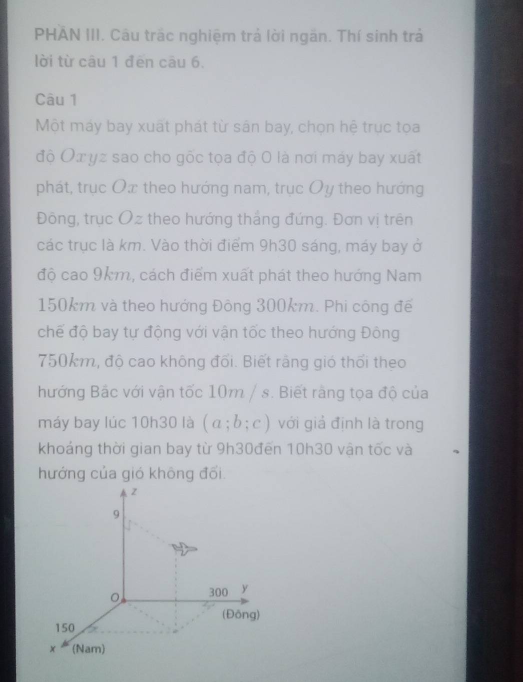 PHÂN III. Câu trắc nghiệm trả lời ngăn. Thí sinh trả 
lời từ câu 1 đēn câu 6. 
Câu 1 
Một máy bay xuất phát từ sán bay, chọn hệ trục tọa 
độ Oxyz sao cho gốc tọa độ 0 là nơi máy bay xuất 
phát, trục Ox theo hướng nam, trục Oy theo hướng 
Đông, trục Oz theo hướng thắng đứng. Đơn vị trên 
các trục là km. Vào thời điểm 9h30 sáng, máy bay ở 
độ cao 9km, cách điểm xuất phát theo hướng Nam
150km và theo hướng Đông 300km. Phi công để 
chế độ bay tự động với vận tốc theo hướng Đông
750km, độ cao không đổi. Biết rằng gió thổi theo 
hướng Bắc với vận tốc 10m / s. Biết rằng tọa độ của 
máy bay lúc 10h30 là (a;b;c) với giả định là trong 
khoáng thời gian bay từ 9h30đến 10h30 vận tốc và 
hướng của gió không đổi.