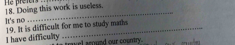 He prefers .. 
18. Doing this work is useless. 
It's no 
_ 
19. It is difficult for me to study maths 
I have difficulty 
travel around our country.