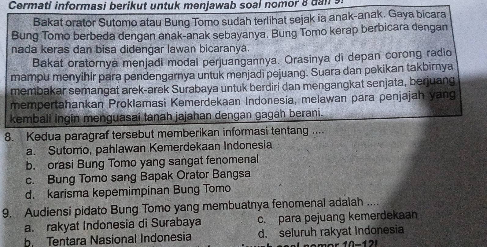 Cermati informasi berikut untuk menjawab soal nomor 8 dan s
Bakat orator Sutomo atau Bung Tomo sudah terlihat sejak ia anak-anak. Gaya bicara
Bung Tomo berbeda dengan anak-anak sebayanya. Bung Tomo kerap berbicara dengan
nada keras dan bisa didengar lawan bicaranya.
Bakat oratornya menjadi modal perjuangannya. Orasinya di depan corong radio
mampu menyihir para pendengarnya untuk menjadi pejuang. Suara dan pekikan takbirnya
membakar semangat arek-arek Surabaya untuk berdiri dan mengangkat senjata, berjuang
mempertahankan Proklamasi Kemerdekaan Indonesia, melawan para penjajah yang
kembali ingin menguasai tanah jajahan dengan gagah berani.
8. Kedua paragraf tersebut memberikan informasi tentang ....
a. Sutomo, pahlawan Kemerdekaan Indonesia
b. orasi Bung Tomo yang sangat fenomenal
c. Bung Tomo sang Bapak Orator Bangsa
d. karisma kepemimpinan Bung Tomo
9. Audiensi pidato Bung Tomo yang membuatnya fenomenal adalah ....
a. rakyat Indonesia di Surabaya c. para pejuang kemerdekaan
b. Tentara Nasional Indonesia d. seluruh rakyat Indonesia
10-12