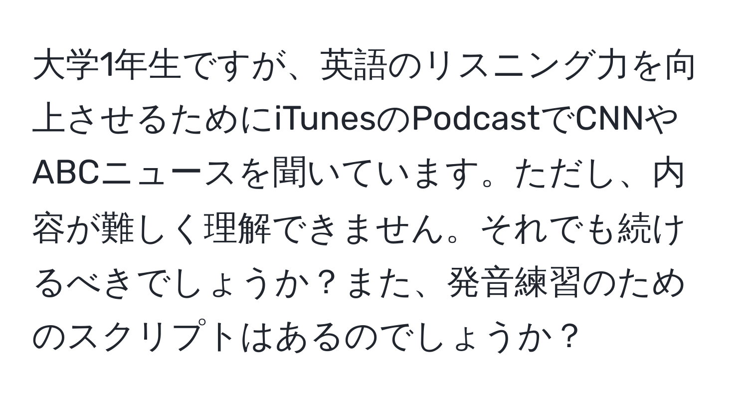 大学1年生ですが、英語のリスニング力を向上させるためにiTunesのPodcastでCNNやABCニュースを聞いています。ただし、内容が難しく理解できません。それでも続けるべきでしょうか？また、発音練習のためのスクリプトはあるのでしょうか？