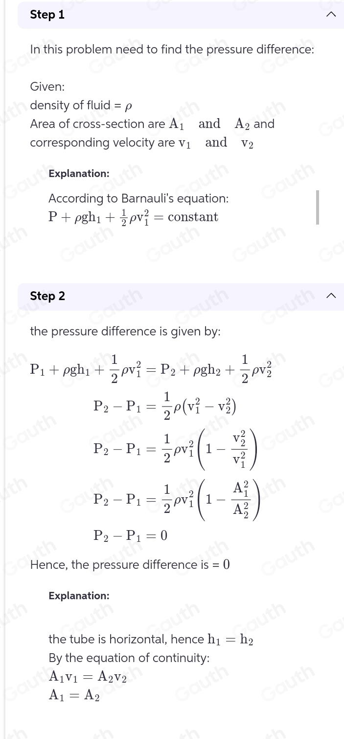 Step 1 
In this problem need to find the pressure difference: 
Given: 
density of fluid =rho
Area of cross-section are A_1 and A_2 and 
corresponding velocity are V_1 and V_2
Explanation: 
According to Barnauli's equation:
P+rho gh_1+ 1/2 rho v_1^(2= constant 
Step 2 
the pressure difference is given by:
P_1)+rho gh_1+ 1/2 rho v_1^(2=P_2)+rho gh_2+ 1/2 rho v_2^(2
P_2)-P_1= 1/2 rho (v_1^(2-v_2^2)
P_2)-P_1= 1/2 rho v_1^(2(1-frac (v_2)^2)(v_1)^2)
P_2-P_1= 1/2 rho v_1^(2(1-frac (A_1)^2)(A_2)^2)
P_2-P_1=0
Hence, the pressure difference is=0
Explanation: 
the tube is horizontal, hence h_1=h_2
By the equation of continuity:
A_1v_1=A_2v_2
A_1=A_2