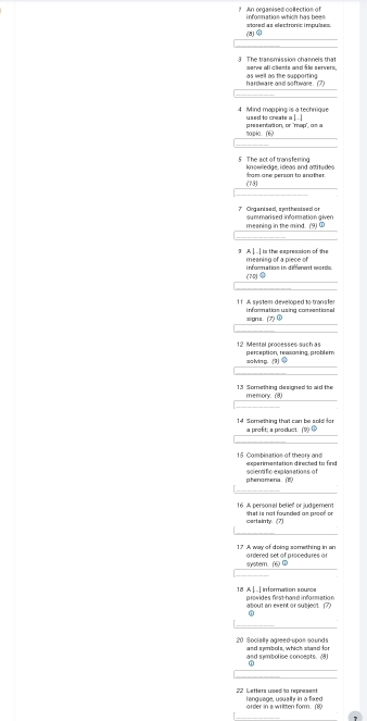 An orgarised co ection of 
(8) atared as efectromic imp la es . 
3 The transmission channels that werve alicãents and Îe servers. 
hardware and software. (7) as well as the supporting 
4 Mind mapping is a technique used to create a |. . ] 
?o p4o. (6) 
5 The act of transferring knowledge, ideas and attitudes 
(73) from one person to snother. 
7 Organised, swthesisedor oummorised information given 
meaning in the mind. (9) ① 
9 A |. ..] is the expression of the meaning of a piece of 
infornation in different sords. (70)③ 
1 A sistem develoned to trans f information using comention al 
si gnus . . (7) ① 
12 Mental processes such as perception, reasasing, problem 
solving. (1) ③ 
13 Something designed to aid the memory. (8) 
14 Something that can be sold for a proft; a product. (9) ① 
15 Combination of theory and e serimentation directed to finc 
phenomena (5) ociendfic explonations of 
16. A personal belief or ludgemem shut is not founded an prsof on 
certairrty. (7) 
17 A way of doing something in an ordered set of procedures or 
s(yster. (6) ① 
1ª AL. L infermacen œeu provides first hand information 
about an event or subject. (7) 
ω 
20 Socier aneed unns sounds and swribols, which stand for 
and symbolise concepts. (8)
22 Letters used to represent l engwage, usually in a fixed 
order in a written form. (8)