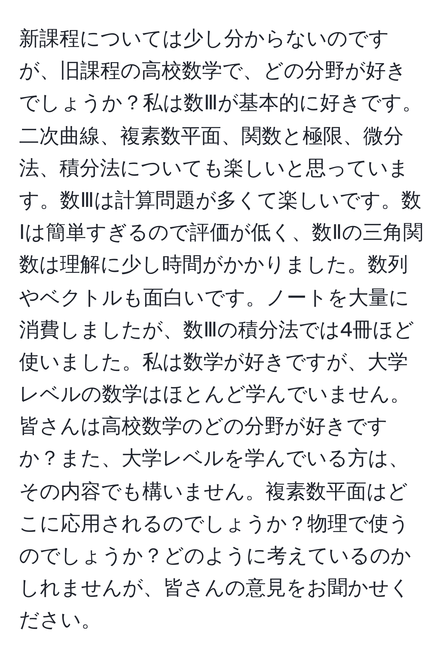 新課程については少し分からないのですが、旧課程の高校数学で、どの分野が好きでしょうか？私は数Ⅲが基本的に好きです。二次曲線、複素数平面、関数と極限、微分法、積分法についても楽しいと思っています。数Ⅲは計算問題が多くて楽しいです。数Ⅰは簡単すぎるので評価が低く、数Ⅱの三角関数は理解に少し時間がかかりました。数列やベクトルも面白いです。ノートを大量に消費しましたが、数Ⅲの積分法では4冊ほど使いました。私は数学が好きですが、大学レベルの数学はほとんど学んでいません。皆さんは高校数学のどの分野が好きですか？また、大学レベルを学んでいる方は、その内容でも構いません。複素数平面はどこに応用されるのでしょうか？物理で使うのでしょうか？どのように考えているのかしれませんが、皆さんの意見をお聞かせください。