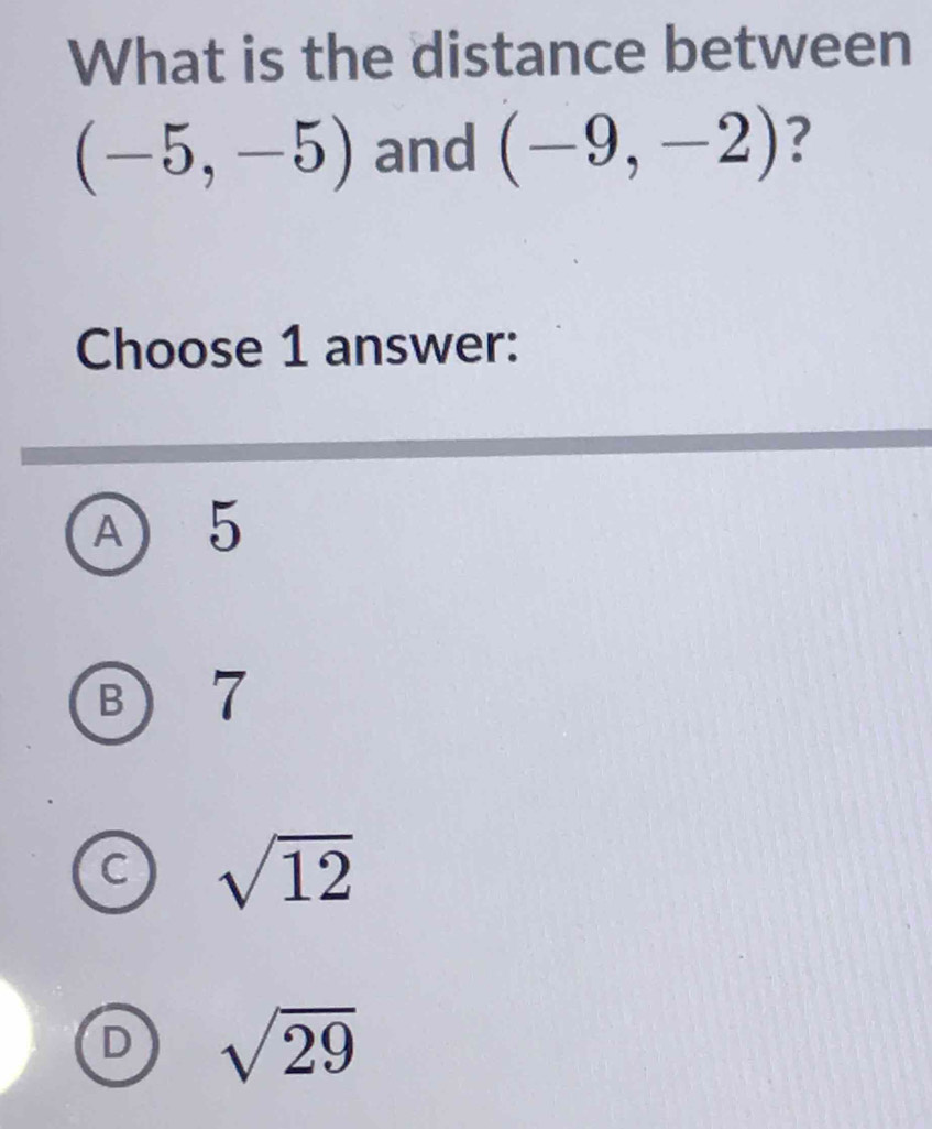 What is the distance between
(-5,-5) and (-9,-2) ?
Choose 1 answer:
A) 5
B 7
sqrt(12)
D sqrt(29)