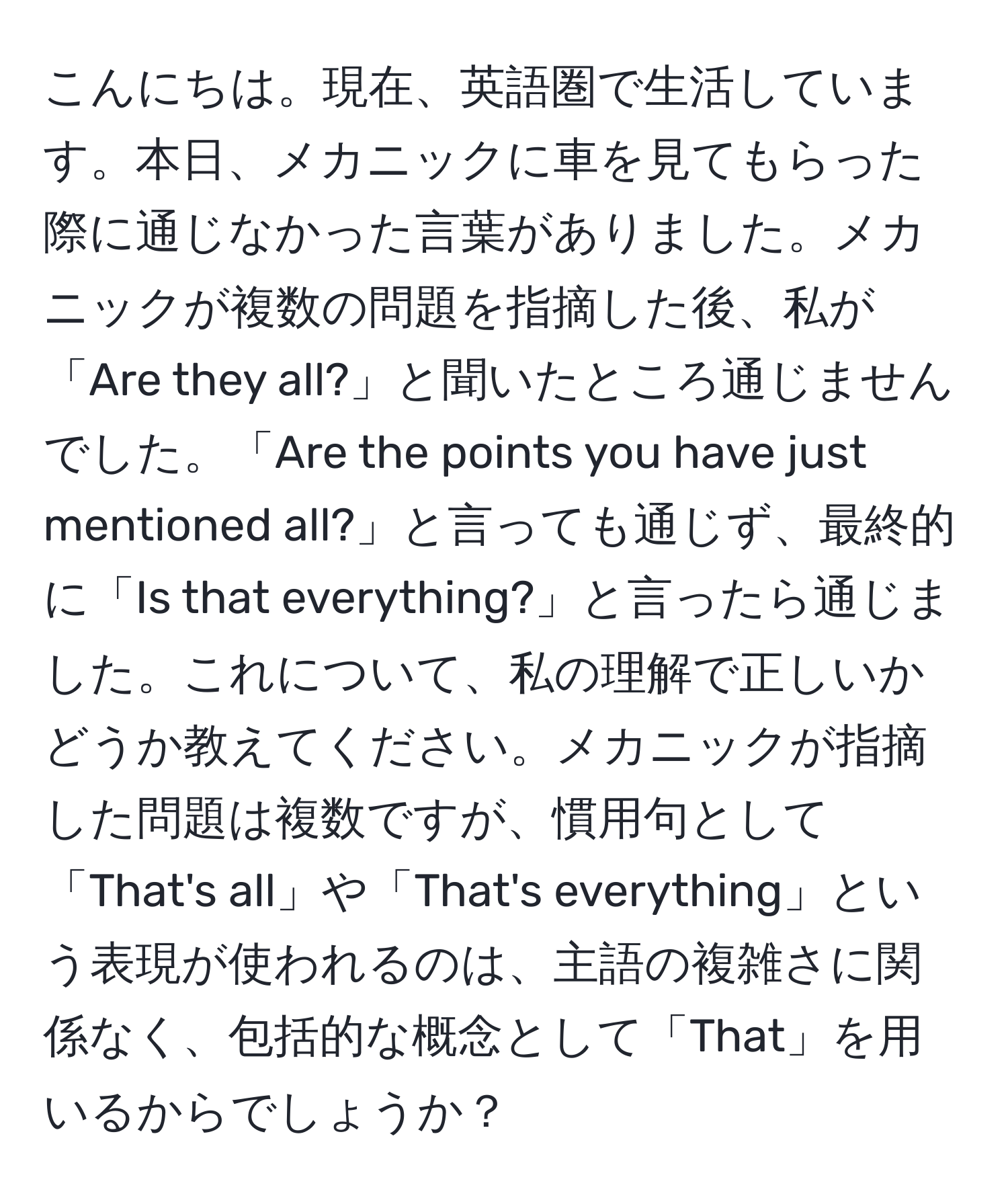 こんにちは。現在、英語圏で生活しています。本日、メカニックに車を見てもらった際に通じなかった言葉がありました。メカニックが複数の問題を指摘した後、私が「Are they all?」と聞いたところ通じませんでした。「Are the points you have just mentioned all?」と言っても通じず、最終的に「Is that everything?」と言ったら通じました。これについて、私の理解で正しいかどうか教えてください。メカニックが指摘した問題は複数ですが、慣用句として「That's all」や「That's everything」という表現が使われるのは、主語の複雑さに関係なく、包括的な概念として「That」を用いるからでしょうか？