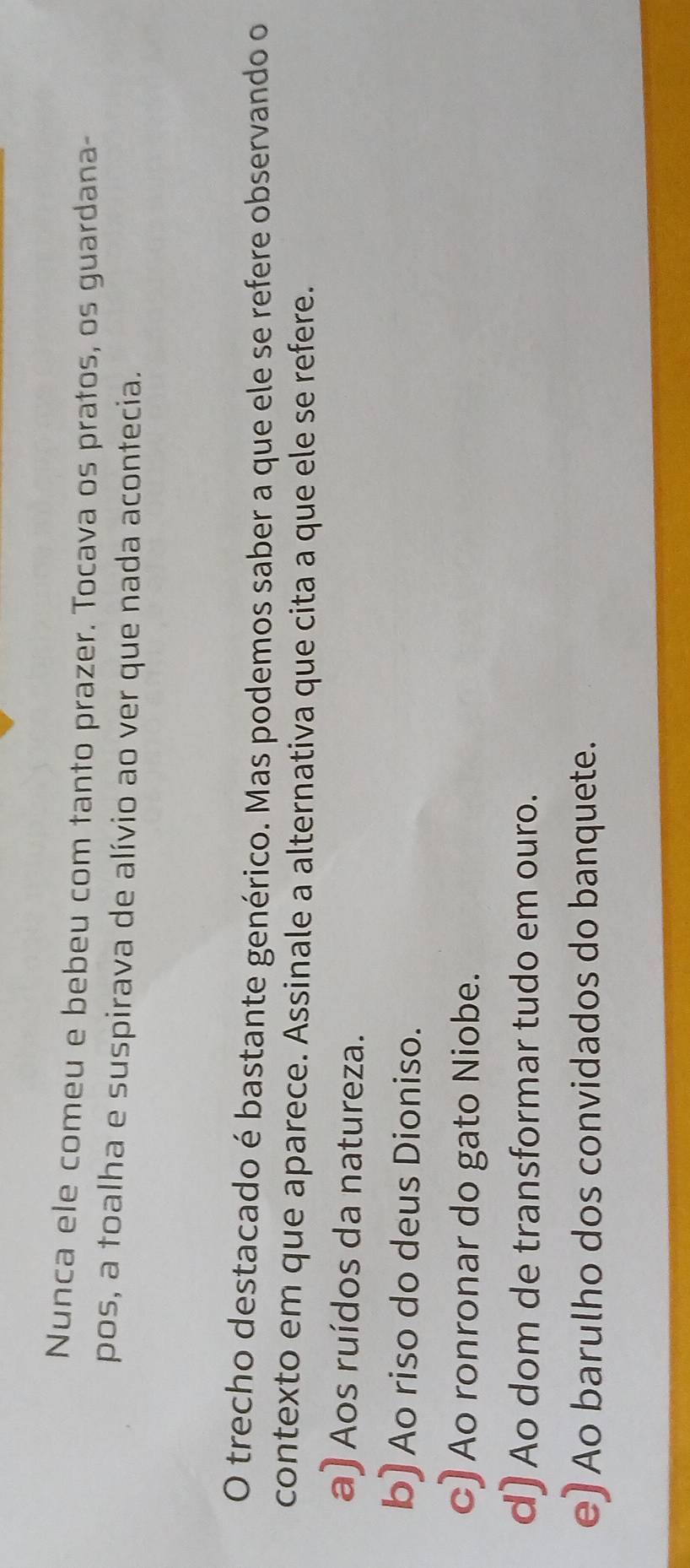 Nunca ele comeu e bebeu com tanto prazer. Tocava os pratos, os guardana-
pos, a toalha e suspirava de alívio ao ver que nada acontecia.
O trecho destacado é bastante genérico. Mas podemos saber a que ele se refere observando o
contexto em que aparece. Assinale a alternativa que cita a que ele se refere.
a) Aos ruídos da natureza.
b) Ao riso do deus Dioniso.
c) Ao ronronar do gato Niobe.
d) Ao dom de transformar tudo em ouro.
e) Ao barulho dos convidados do banquete.