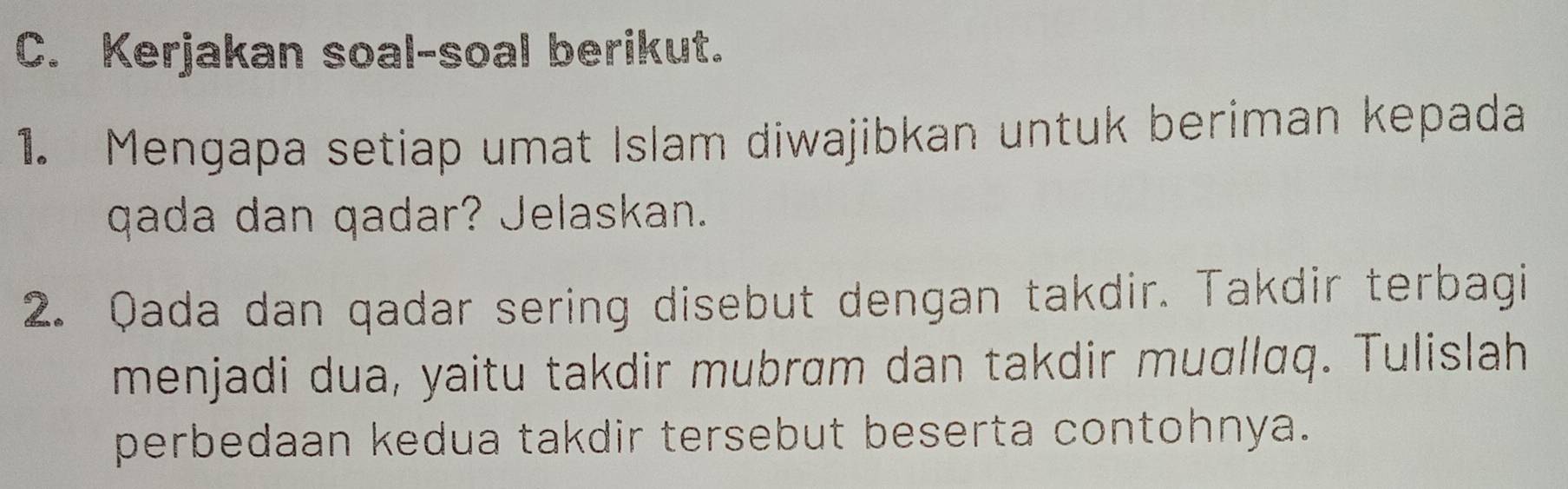 Kerjakan soal-soal berikut. 
1. Mengapa setiap umat Islam diwajibkan untuk beriman kepada 
qada dan qadar? Jelaskan. 
2. Qada dan qadar sering disebut dengan takdir. Takdir terbagi 
menjadi dua, yaitu takdir mubrɑm dan takdir muɑllɑq. Tulislah 
perbedaan kedua takdir tersebut beserta contohnya.