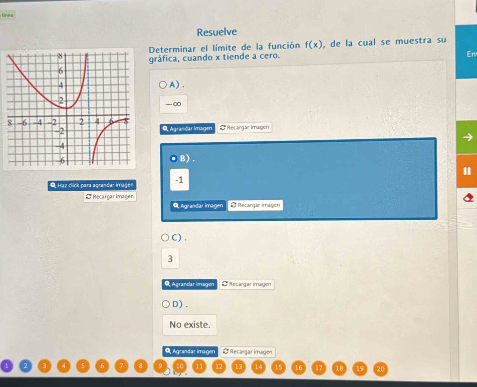 línea
Resuelve
Determinar el límite de la función f(x) , de la cual se muestra su
gráfica, cuando x tiende a cero.
En
A) .
-∞
Agrandar imagen Recargar imagen
B) .
Q Haz click para agrandar imagen -1
¤ Recargar imagen
Q Agrandar imagen Recargar imagen
C) .
3
Q Agrandar imagen Recargar imagen
D) .
No existe.
Q Agrandar imagen Recargar imagen
8 10 11 12 13 14 15 16 17 18 19 20