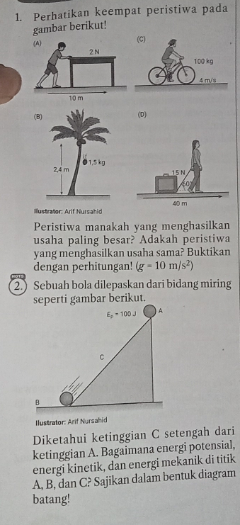 Perhatikan keempat peristiwa pada
gambar berikut!
(D)
Ilustrator: Arif Nursahid
Peristiwa manakah yang menghasilkan
usaha paling besar? Adakah peristiwa
yang menghasilkan usaha sama? Buktikan
dengan perhitungan! (g=10m/s^2)
2.) Sebuah bola dilepaskan dari bidang miring
Ilustrator: Arif Nursahid
Diketahui ketinggian C setengah dari
ketinggian A. Bagaimana energi potensial,
energi kinetik, dan energi mekanik di titik
A, B, dan C? Sajikan dalam bentuk diagram
batang!