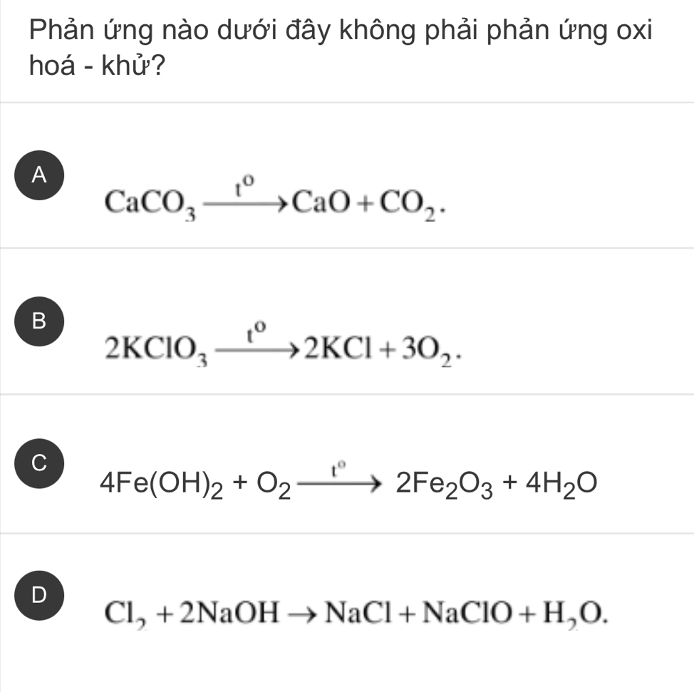 Phản ứng nào dưới đây không phải phản ứng oxi
hoá - khử?
A CaCO_3xrightarrow t^0CaO+CO_2.
B 2KClO_3xrightarrow t^o2KCl+3O_2.
C 4Fe(OH)_2+O_2xrightarrow I°2Fe_2O_3+4H_2O
D
Cl_2+2NaOHto NaCl+NaClO+H_2O.