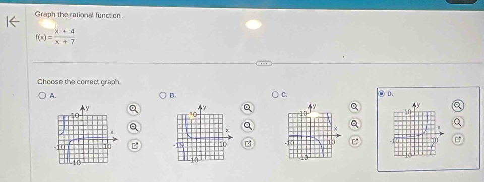 Graph the rational function.
f(x)= (x+4)/x+7 
Choose the correct graph. 
A. 
B. 
C. 
D.
y a
10
Q 
×
-10 10
10