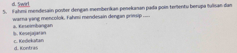 d. Swirl
5. Fahmi mendesain poster dengan memberikan penekanan pada poin tertentu berupa tulisan dan
warna yang mencolok. Fahmi mendesain dengan prinsip .....
a. Keseimbangan
b. Kesejajaran
c. Kedekatan
d. Kontras