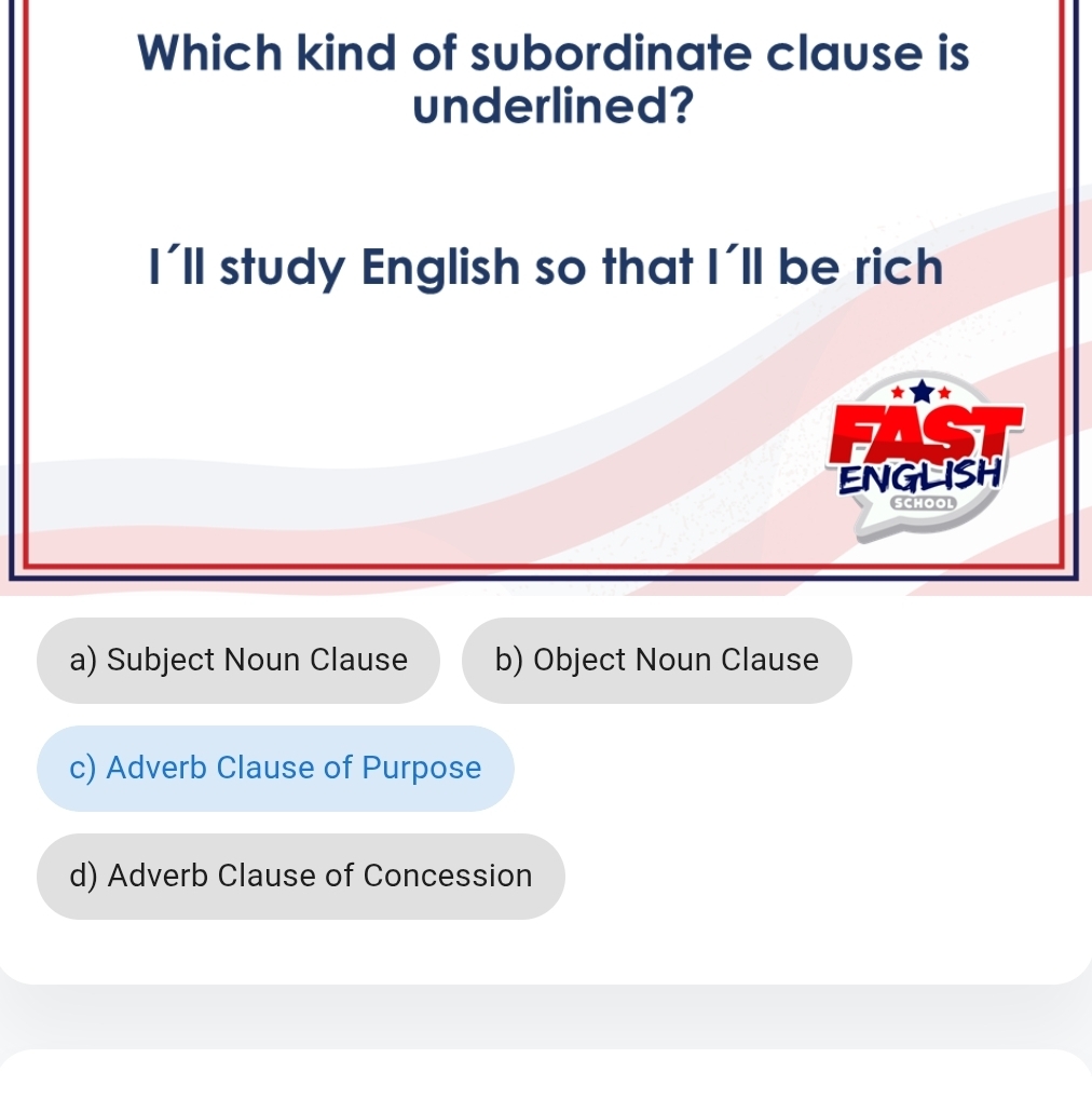 Which kind of subordinate clause is
underlined?
I'll study English so that I'll be rich

ENGLISH
SCHOOL
a) Subject Noun Clause b) Object Noun Clause
c) Adverb Clause of Purpose
d) Adverb Clause of Concession