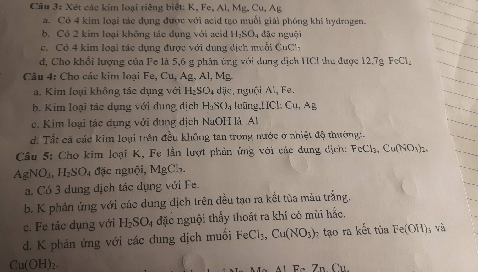 Xét các kim loại riêng biệt: K, Fe, Al, Mg, Cu, Ag
a. Có 4 kim loại tác dụng được với acid tạo muối giải phóng khí hydrogen.
b. Có 2 kim loại không tác dụng với acid H_2SO_4 đặc nguội
c. Có 4 kim loại tác dụng được với dung dịch muối CuCl_2
d, Cho khối lượng của Fe là 5,6 g phản ứng với dung dịch HCl thu được 12,7gFeCl_2
Câu 4: Cho các kim loại Fe, Cu,Ag , Al, Mg
a. Kim Ioại không tác dụng với H_2SO_4 đặc, nguội Al, Fe.
b. Kim loại tác dụng với dung dịch H_2SO_4 loãng,HCl: Cu,Ag
c. Kim loại tác dụng với dung dịch NaOH là Al
d. Tất cả các kim loại trên đều không tan trong nước ở nhiệt độ thường:.
Câu 5: Cho kim loại K, Fe lần lượt phản ứng với các dung dịch: FeCl_3,Cu(NO_3)_2,
AgNO_3,H_2SO_4 đặc nguội, MgCl_2.
a. Có 3 dung dịch tác dụng với Fe.
b. K phản ứng với các dung dịch trên đều tạo ra kết tủa màu trắng.
c. Fe tác dụng với H_2SO_4 đặc nguội thấy thoát ra khí có mùi hắc.
d. K phản ứng với các dung dịch muối FeCl_3,Cu(NO_3)_2 tạo ra kết tuaFe(OH)_3 và
Cu(OH)_2.
*   Al Fe Zn. Cu.