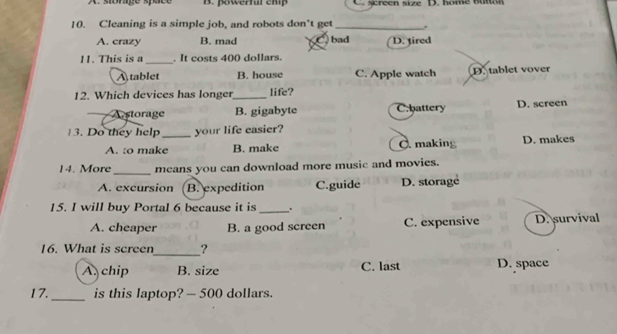 A. storage space B. powerful chip C. screen size D. home button
10. Cleaning is a simple job, and robots don’t get_
.
A. crazy B. mad bad D. tired
11. This is a _. It costs 400 dollars.
A tablet B. house C. Apple watch D. tablet vover
12. Which devices has longer_ life?
A.storage B. gigabyte C.battery D. screen
3. Do they help _your life easier?
A. to make B. make Ở. making D. makes
14. More_ means you can download more music and movies.
A. excursion B. expedition C.guide D. storage
15. I will buy Portal 6 because it is _.
A. cheaper B. a good screen C. expensive D. survival
16. What is screen_ ?
A. chip B. size C. last D. space
17._ is this laptop? — 500 dollars.