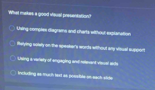 What makes a good visual presentation?
Using compiex diagrams and charts without explanation
Relying solely on the speaker's words without any visual support
Using a variety of engaging and relevant visual aids
Including as much text as possible on each slide