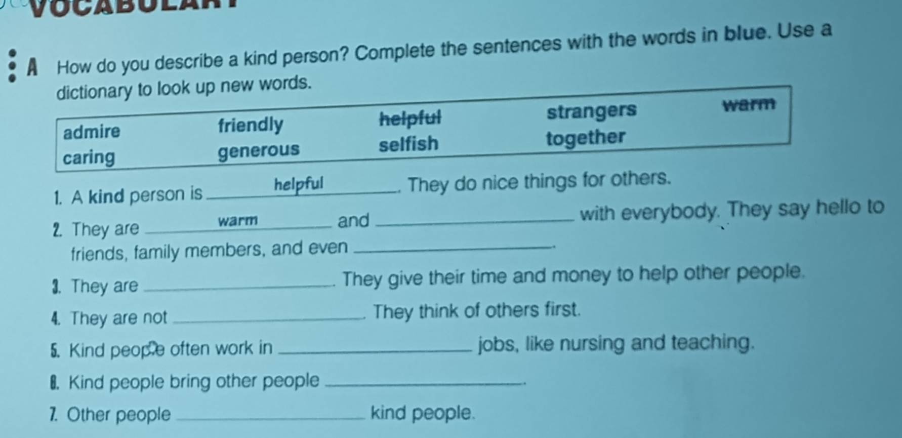 A How do you describe a kind person? Complete the sentences with the words in blue. Use a
dictionary to look up new words.
admire friendly helpful strangers
warm
selfish
caring generous together
helpful
1. A kind person is __. They do nice things for others.
2. They are _and _with everybody. They say hello to
warm
friends, family members, and even_
3. They are _They give their time and money to help other people.
4. They are not _They think of others first.
5. Kind peop e often work in _jobs, like nursing and teaching.
₹ Kind people bring other people _.
1. Other people _kind people.