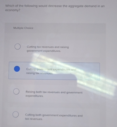 Which of the following would decrease the aggregate demand in an
economy?
Multiple Choice
Cutting tax revenues and raising
government expenditures.
Cutting government expenditures and
raising tax revenues.
Raising both tax revenues and government
expenditures.
Cutting both government expenditures and
tax revenues.