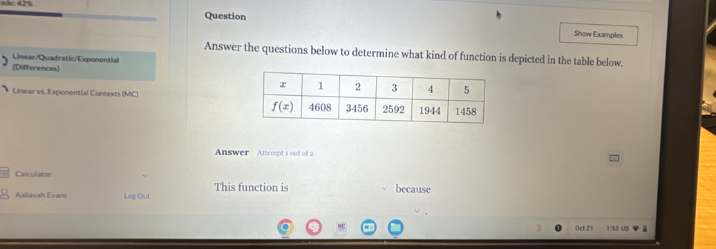 0 42%
Question
Show Examples
Answer the questions below to determine what kind of function is depicted in the table below.
Limear/Quadratic/Exponential
(Differences)
Linear vs. Exponential Contexts (MC) 
Answer Attempt 1 out of 2
Calculator
This function is
Asliayah Evans Log Out because
Oct 21 1:53 US