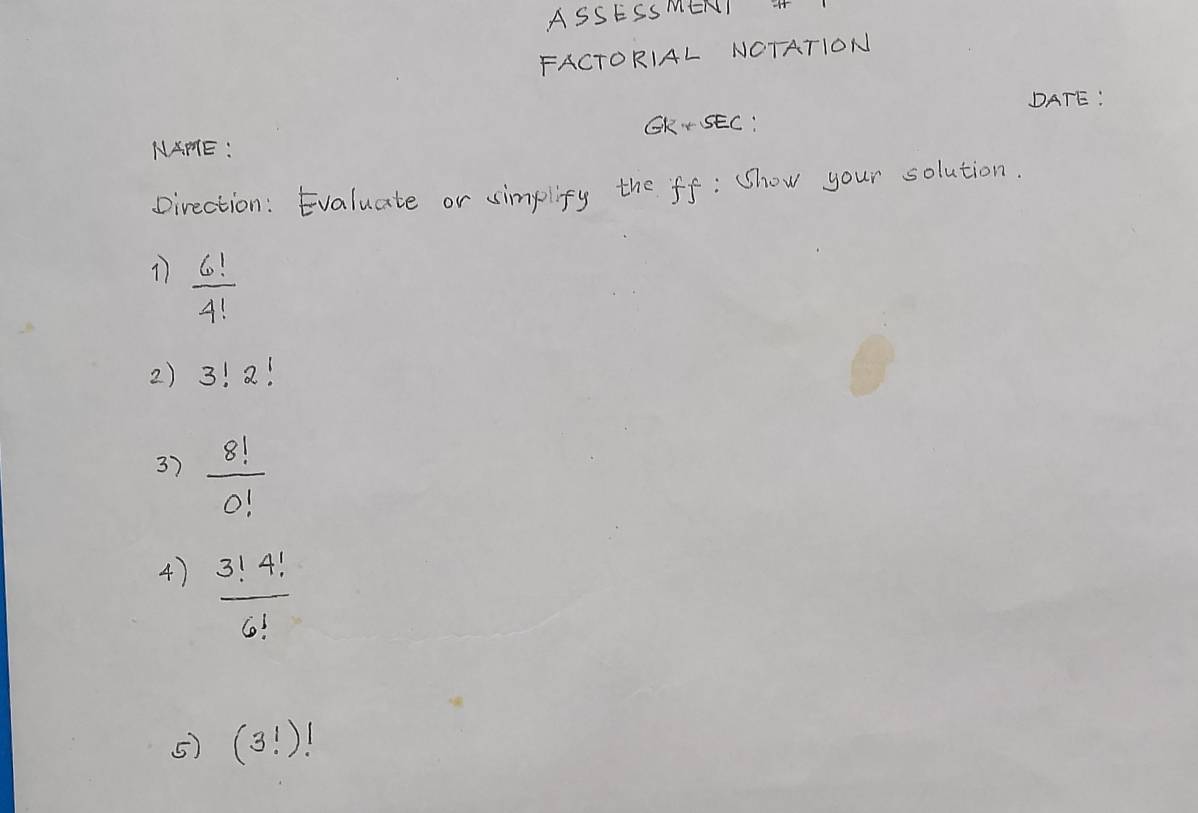 ASSESSMENI +
FACTORIAL NCTATION
DATE:
CK•SEC:
NAPE:
Direction: Evaluate or simplify the ff: Show your solution.
 6!/4! 
2) 3!2!
3)  8!/0! 
4)  3!4!/6! 
5) (3!)!