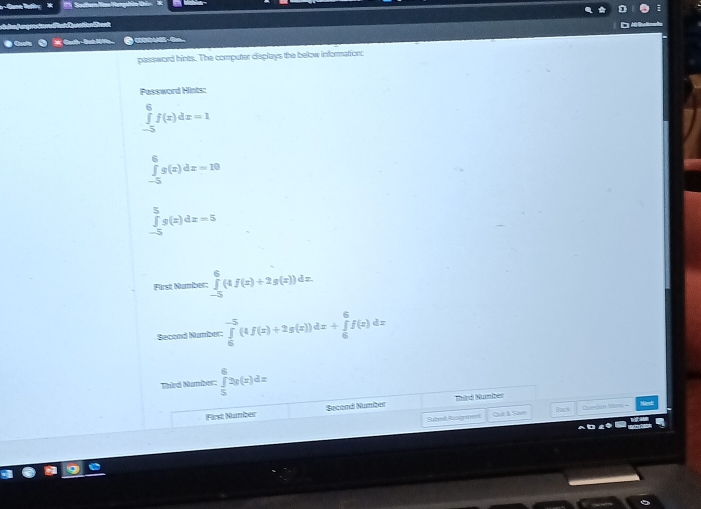 Cah-Bah H 
password hints. The computer displays the below information: 
Password Hints:
∈tlimits _(-5)^6f(x)dx=1
∈tlimits _(-5)^6g(x)dx=10
∈tlimits _(-5)^5g(x)dx=5
First Number: ∈tlimits _(-5)^6(4f(x)+2g(x))dx. 
Second Namber: ∈tlimits _0^(-5)(4f(x)+2g(x))dx+∈tlimits _0^6f(x)dx
Naird Number: ∈tlimits _5^62g(x)dx
First Number Second Number Third Number 
Subnt Assymment Qut & Save Baik Canden tem +