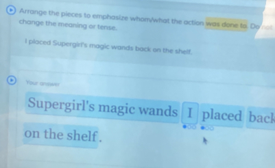 Arrange the pieces to emphasize whom/what the action was done to. Do not 
change the meaning or tense. 
I placed Supergiri's magic wands back on the shelf. 
Your answer 
Supergirl's magic wands I placed back 
on the shelf .