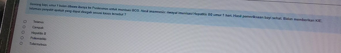 Informasi penyakit apakah yang dapat dicegah sesual kasus tersebut ? 
Scorang bayi, umur 1 bulan dibawa ibunya ke Puskesmas untuk imunisasi BCG, Hasil anamnesis: riwayat imunisasi Hepatitis 80 umur 1 han. Hasil pemeriksaan: bayi sehat. Bidan memberikan KIE. 
Tetan us 
Campak 
Hepatitis B 
Poliomiel ts 
Tuberculosis