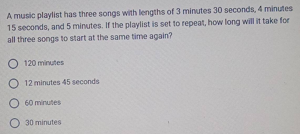 A music playlist has three songs with lengths of 3 minutes 30 seconds, 4 minutes
15 seconds, and 5 minutes. If the playlist is set to repeat, how long will it take for
all three songs to start at the same time again?
120 minutes
12 minutes 45 seconds
60 minutes
30 minutes