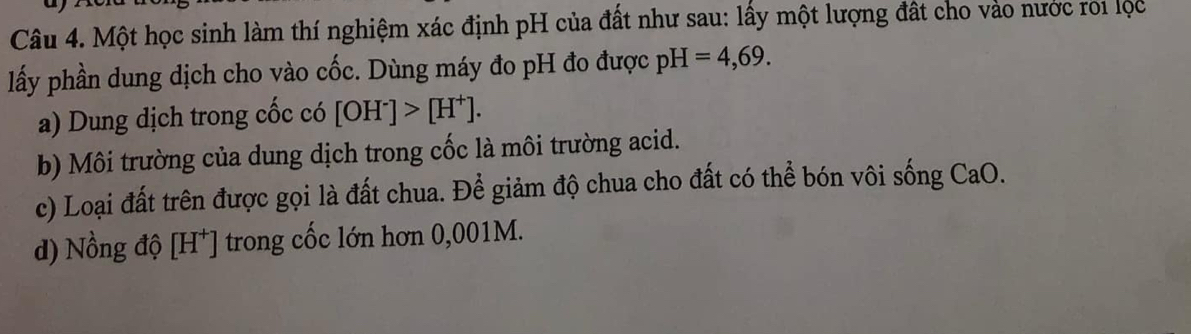 Một học sinh làm thí nghiệm xác định pH của đất như sau: lấy một lượng đất cho vào nước roi lộc 
lấy phần dung dịch cho vào cốc. Dùng máy đo pH đo được pH=4,69. 
a) Dung dịch trong cốc có [OH^-]>[H^+]. 
b) Môi trường của dung dịch trong cốc là môi trường acid. 
c) Loại đất trên được gọi là đất chua. Để giảm độ chua cho đất có thể bón vôi sống CaO. 
d) Nồng độ [H*] trong cốc lớn hơn 0,001M.